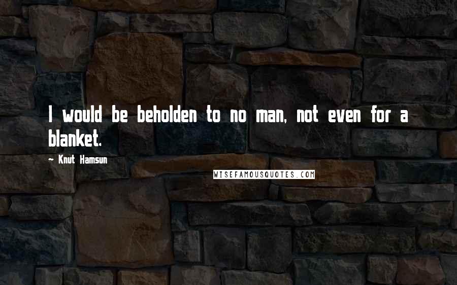 Knut Hamsun Quotes: I would be beholden to no man, not even for a blanket.