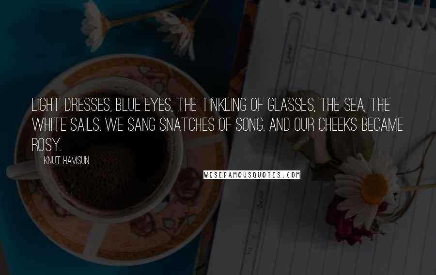 Knut Hamsun Quotes: Light dresses, blue eyes, the tinkling of glasses, the sea, the white sails. We sang snatches of song. And our cheeks became rosy.