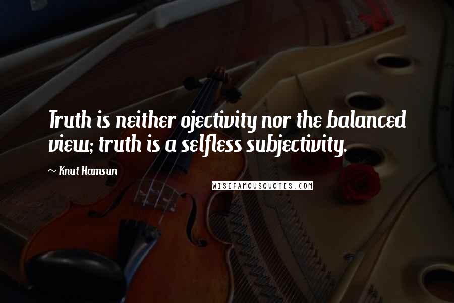 Knut Hamsun Quotes: Truth is neither ojectivity nor the balanced view; truth is a selfless subjectivity.