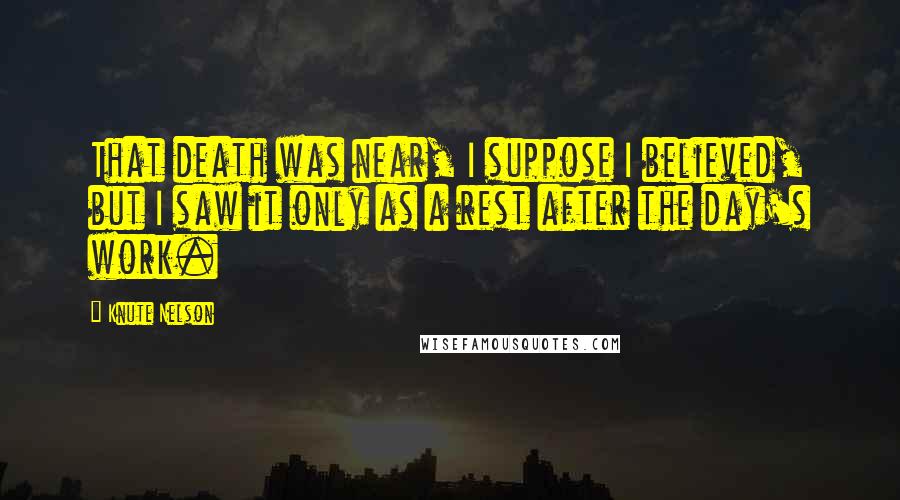 Knute Nelson Quotes: That death was near, I suppose I believed, but I saw it only as a rest after the day's work.