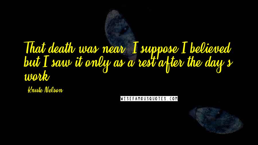 Knute Nelson Quotes: That death was near, I suppose I believed, but I saw it only as a rest after the day's work.