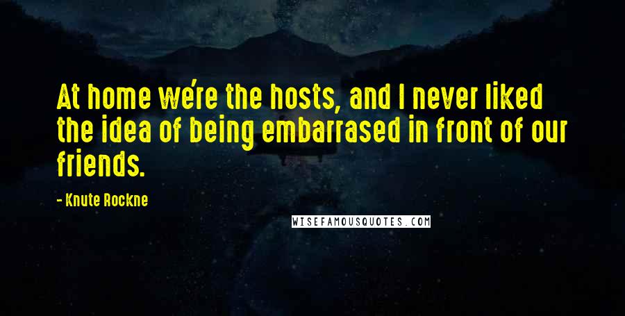 Knute Rockne Quotes: At home we're the hosts, and I never liked the idea of being embarrased in front of our friends.