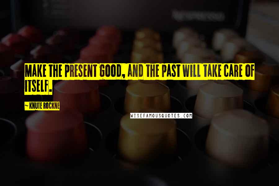 Knute Rockne Quotes: Make the present good, and the past will take care of itself.