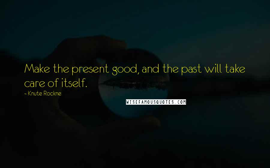 Knute Rockne Quotes: Make the present good, and the past will take care of itself.