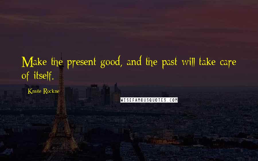 Knute Rockne Quotes: Make the present good, and the past will take care of itself.