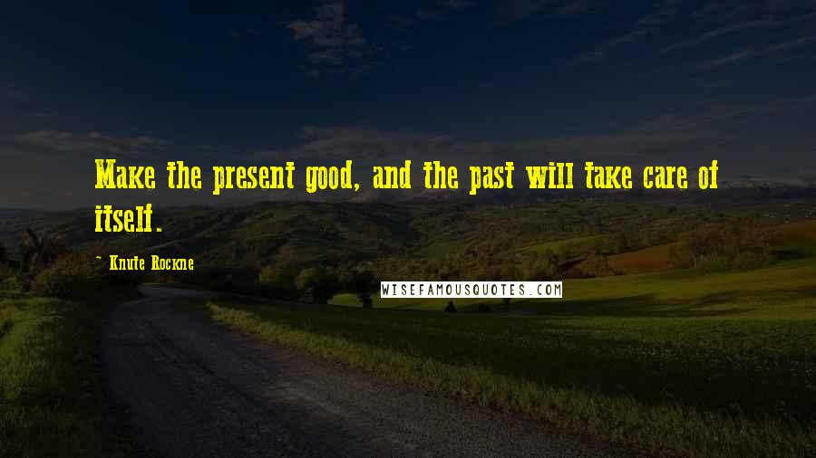 Knute Rockne Quotes: Make the present good, and the past will take care of itself.