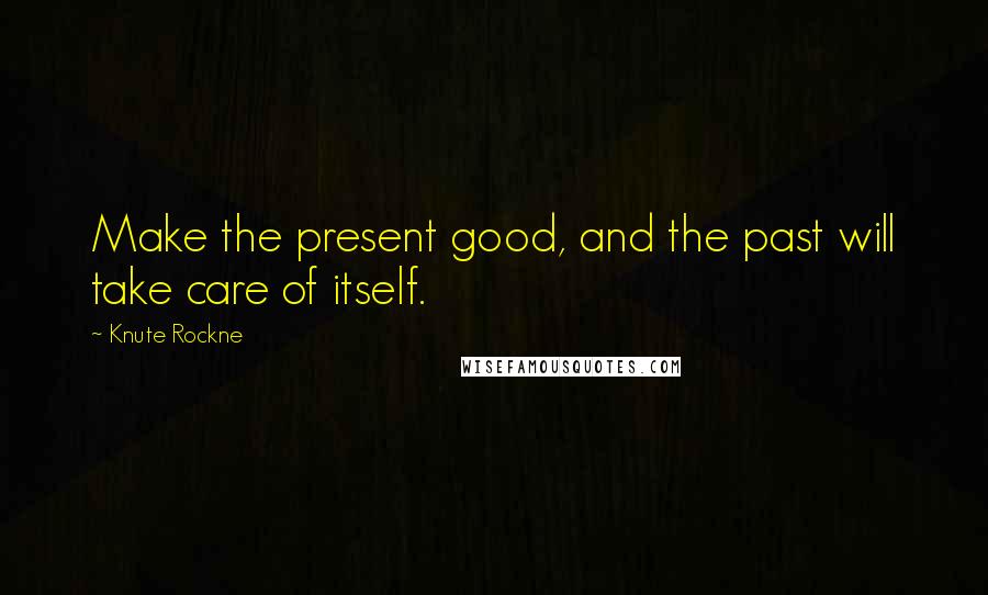 Knute Rockne Quotes: Make the present good, and the past will take care of itself.