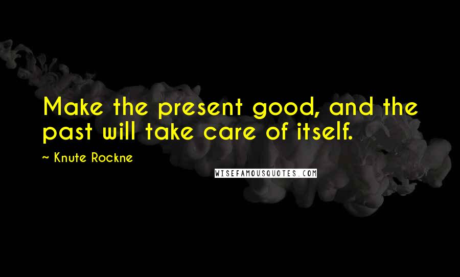 Knute Rockne Quotes: Make the present good, and the past will take care of itself.