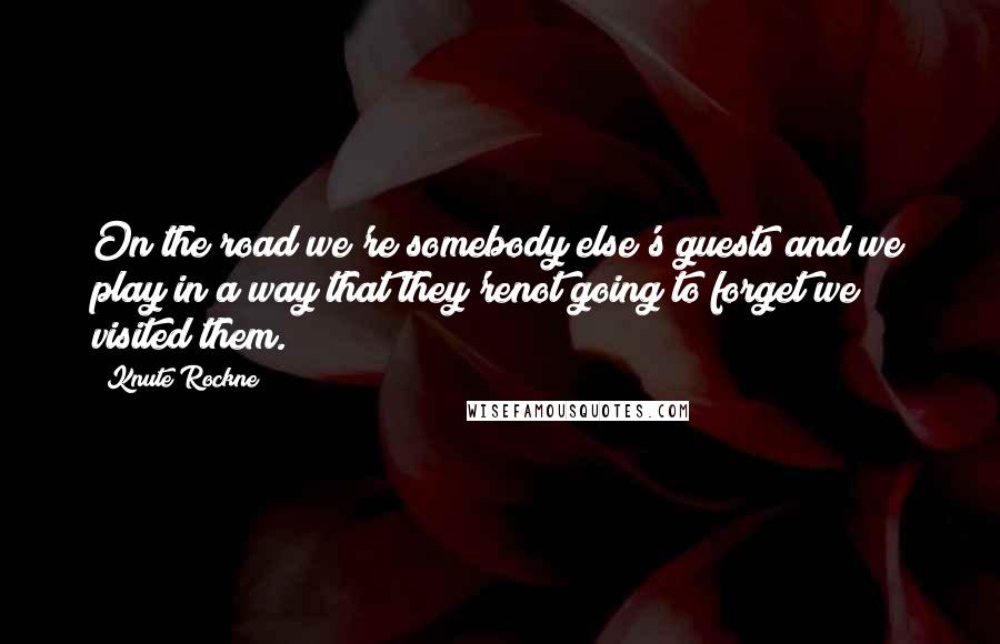 Knute Rockne Quotes: On the road we're somebody else's guests and we play in a way that they'renot going to forget we visited them.