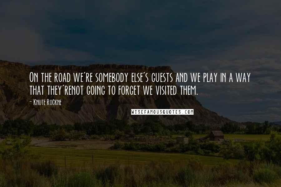 Knute Rockne Quotes: On the road we're somebody else's guests and we play in a way that they'renot going to forget we visited them.