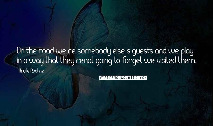 Knute Rockne Quotes: On the road we're somebody else's guests and we play in a way that they'renot going to forget we visited them.