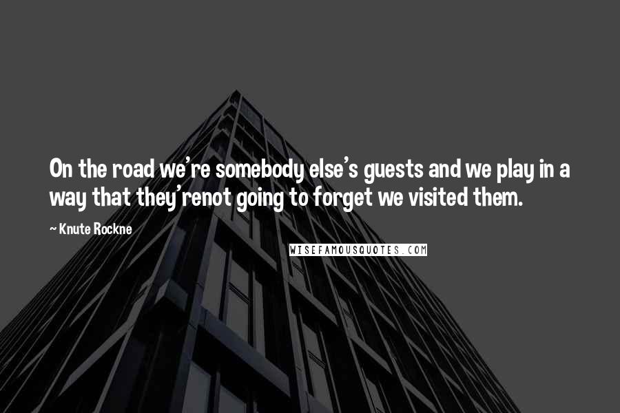 Knute Rockne Quotes: On the road we're somebody else's guests and we play in a way that they'renot going to forget we visited them.