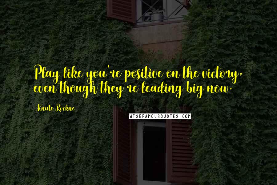 Knute Rockne Quotes: Play like you're positive on the victory, even though they're leading big now.