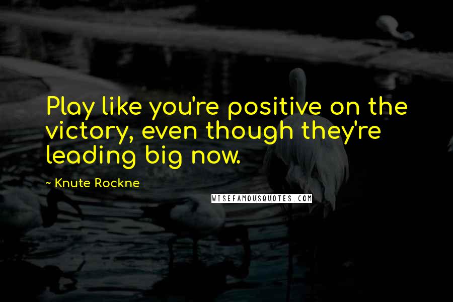 Knute Rockne Quotes: Play like you're positive on the victory, even though they're leading big now.