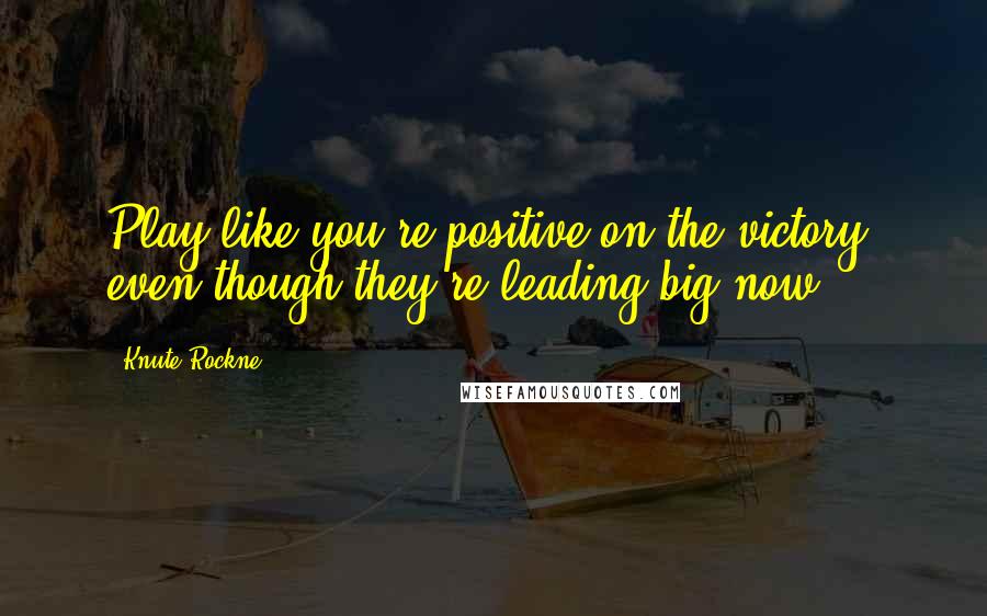 Knute Rockne Quotes: Play like you're positive on the victory, even though they're leading big now.