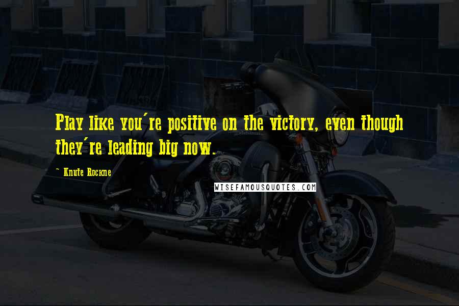 Knute Rockne Quotes: Play like you're positive on the victory, even though they're leading big now.