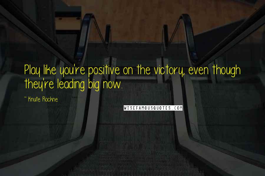 Knute Rockne Quotes: Play like you're positive on the victory, even though they're leading big now.