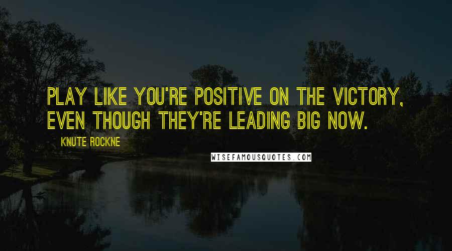 Knute Rockne Quotes: Play like you're positive on the victory, even though they're leading big now.