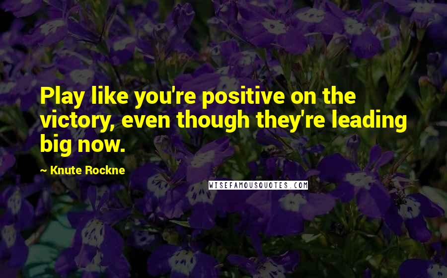 Knute Rockne Quotes: Play like you're positive on the victory, even though they're leading big now.