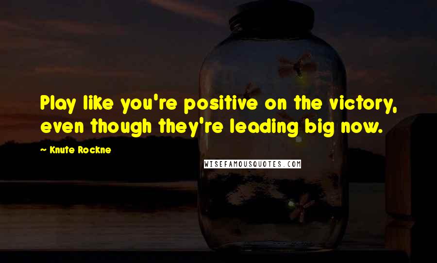 Knute Rockne Quotes: Play like you're positive on the victory, even though they're leading big now.