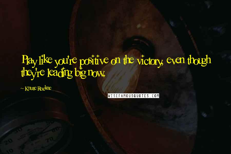 Knute Rockne Quotes: Play like you're positive on the victory, even though they're leading big now.