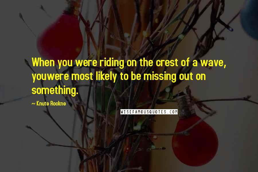 Knute Rockne Quotes: When you were riding on the crest of a wave, youwere most likely to be missing out on something.