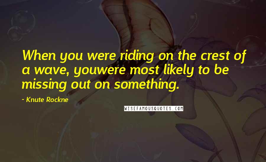 Knute Rockne Quotes: When you were riding on the crest of a wave, youwere most likely to be missing out on something.