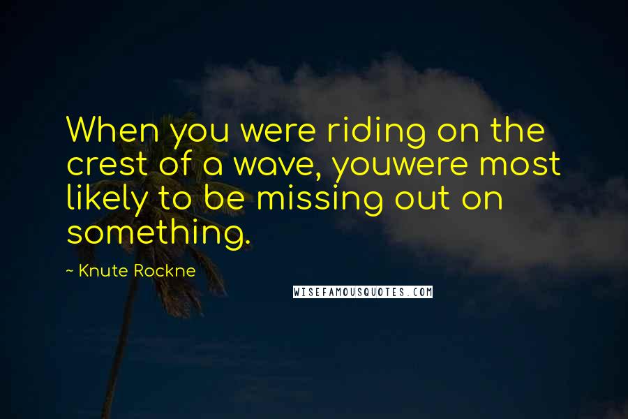 Knute Rockne Quotes: When you were riding on the crest of a wave, youwere most likely to be missing out on something.