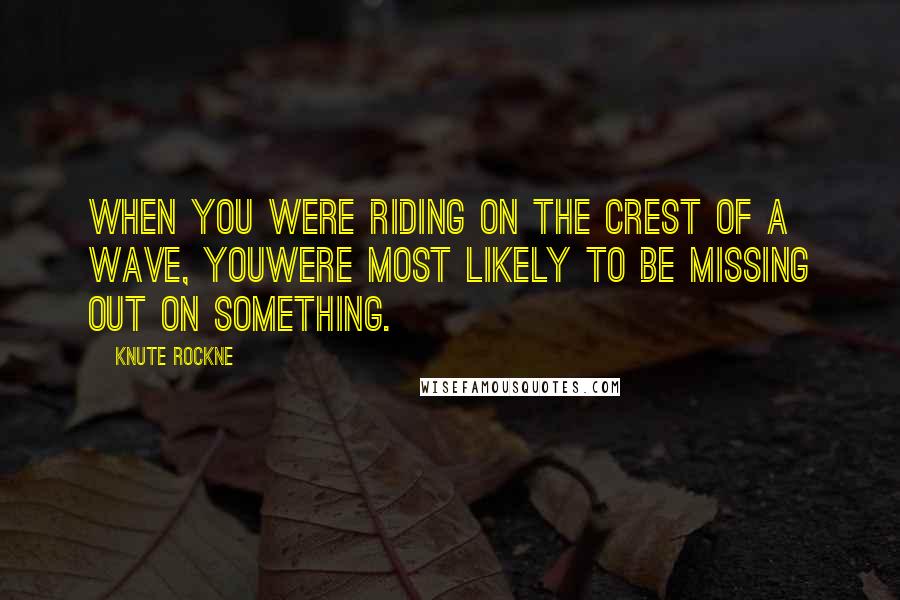Knute Rockne Quotes: When you were riding on the crest of a wave, youwere most likely to be missing out on something.