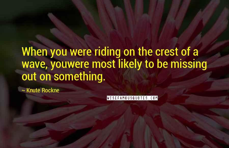 Knute Rockne Quotes: When you were riding on the crest of a wave, youwere most likely to be missing out on something.