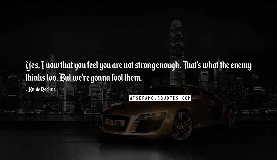 Knute Rockne Quotes: Yes, I now that you feel you are not strong enough. That's what the enemy thinks too. But we're gonna fool them.