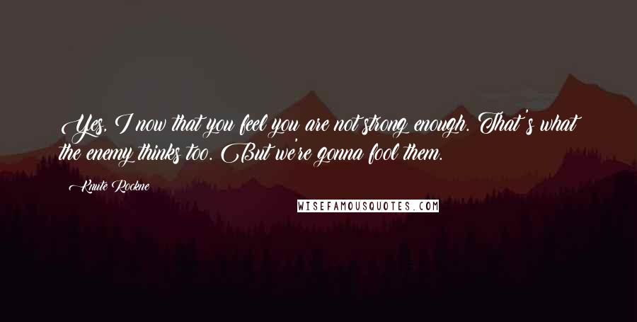 Knute Rockne Quotes: Yes, I now that you feel you are not strong enough. That's what the enemy thinks too. But we're gonna fool them.