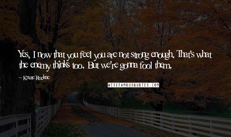 Knute Rockne Quotes: Yes, I now that you feel you are not strong enough. That's what the enemy thinks too. But we're gonna fool them.