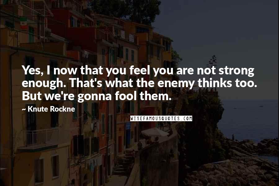 Knute Rockne Quotes: Yes, I now that you feel you are not strong enough. That's what the enemy thinks too. But we're gonna fool them.