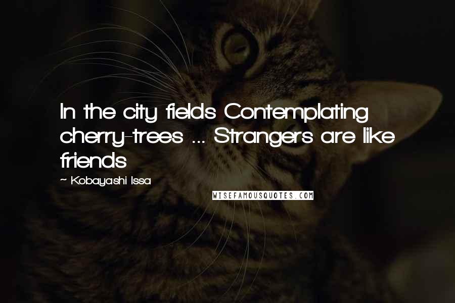 Kobayashi Issa Quotes: In the city fields Contemplating cherry-trees ... Strangers are like friends