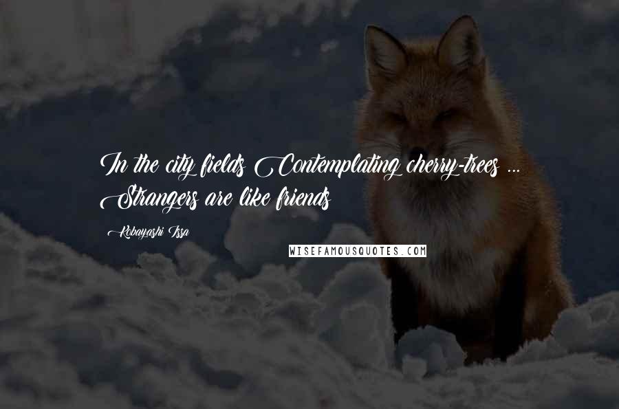 Kobayashi Issa Quotes: In the city fields Contemplating cherry-trees ... Strangers are like friends