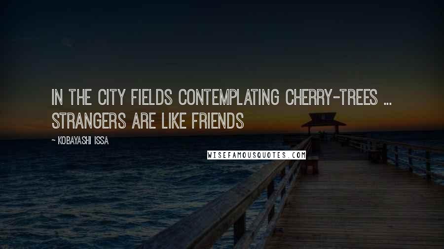 Kobayashi Issa Quotes: In the city fields Contemplating cherry-trees ... Strangers are like friends