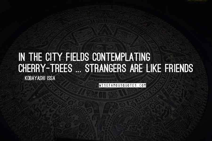 Kobayashi Issa Quotes: In the city fields Contemplating cherry-trees ... Strangers are like friends