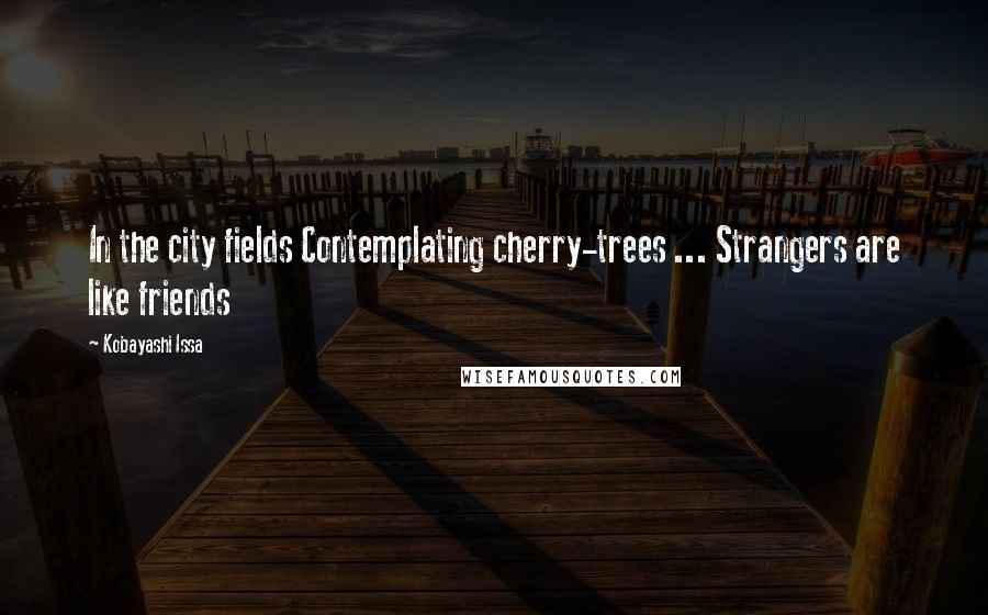 Kobayashi Issa Quotes: In the city fields Contemplating cherry-trees ... Strangers are like friends