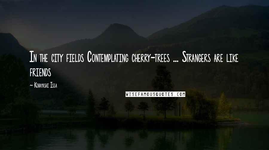 Kobayashi Issa Quotes: In the city fields Contemplating cherry-trees ... Strangers are like friends