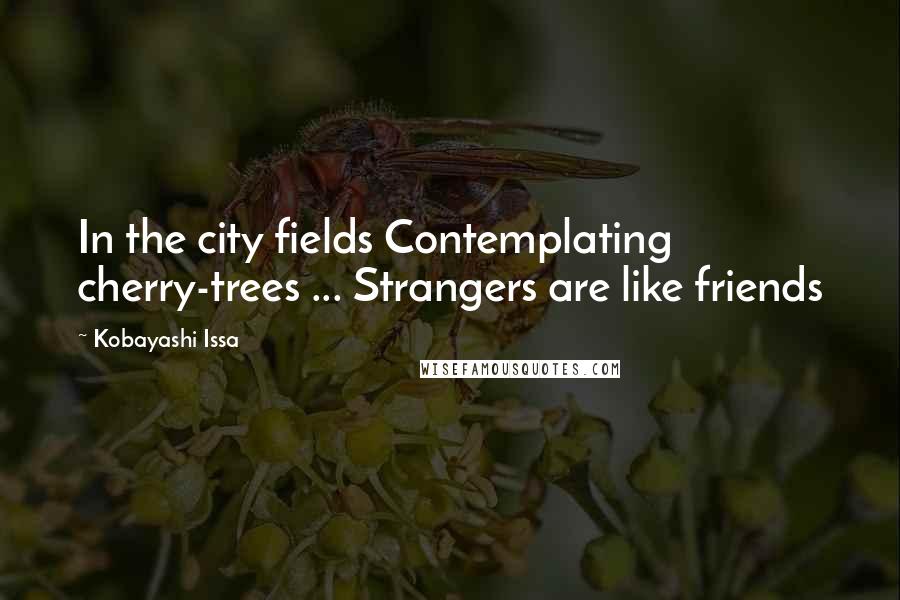 Kobayashi Issa Quotes: In the city fields Contemplating cherry-trees ... Strangers are like friends