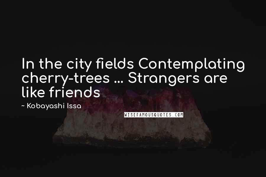 Kobayashi Issa Quotes: In the city fields Contemplating cherry-trees ... Strangers are like friends