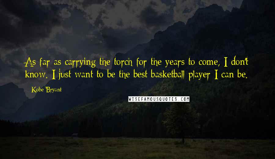 Kobe Bryant Quotes: As far as carrying the torch for the years to come, I don't know. I just want to be the best basketball player I can be.