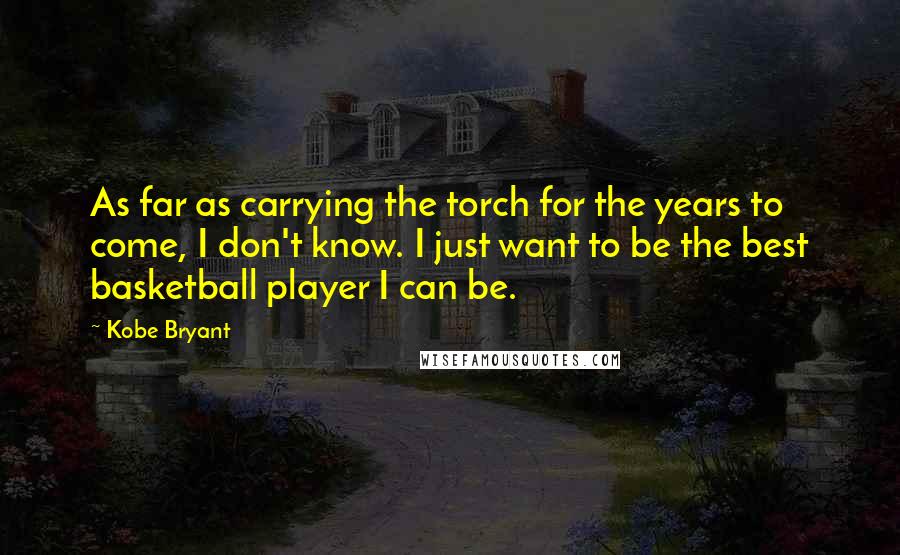 Kobe Bryant Quotes: As far as carrying the torch for the years to come, I don't know. I just want to be the best basketball player I can be.