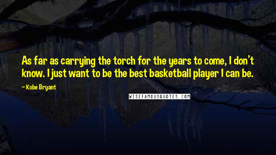 Kobe Bryant Quotes: As far as carrying the torch for the years to come, I don't know. I just want to be the best basketball player I can be.