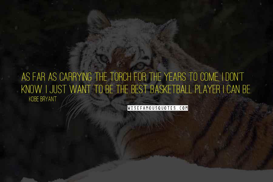 Kobe Bryant Quotes: As far as carrying the torch for the years to come, I don't know. I just want to be the best basketball player I can be.