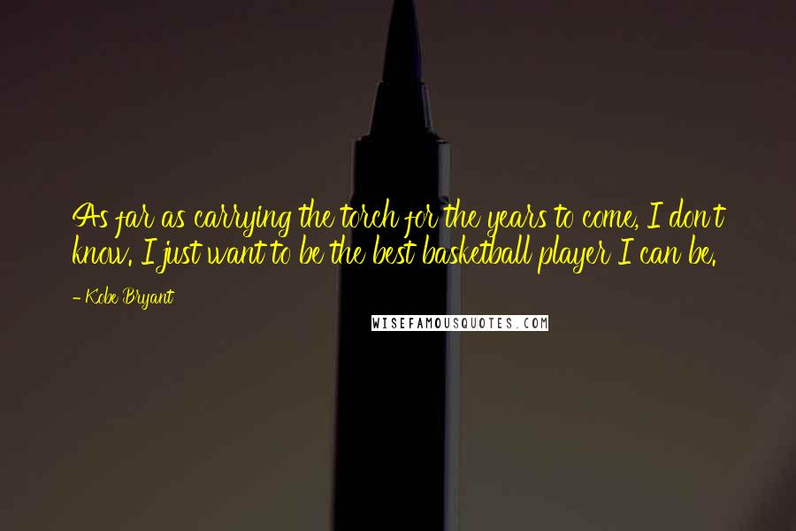 Kobe Bryant Quotes: As far as carrying the torch for the years to come, I don't know. I just want to be the best basketball player I can be.