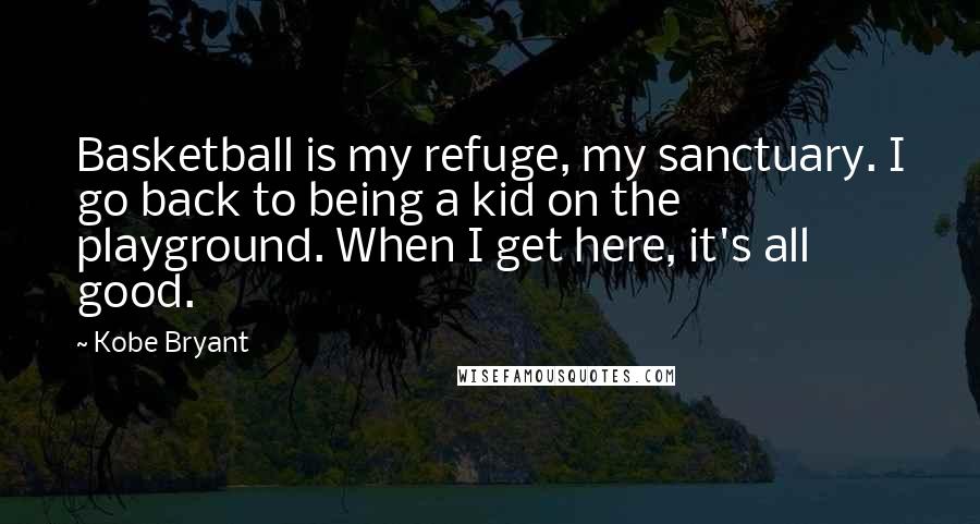 Kobe Bryant Quotes: Basketball is my refuge, my sanctuary. I go back to being a kid on the playground. When I get here, it's all good.