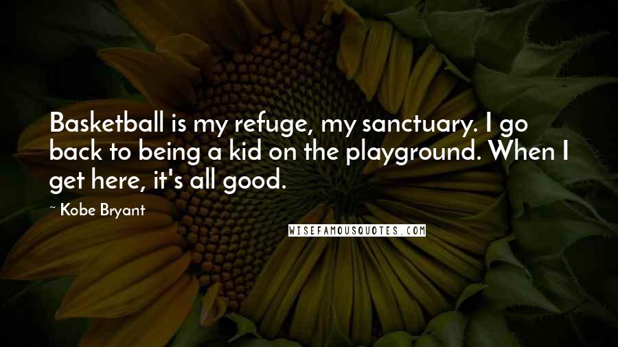 Kobe Bryant Quotes: Basketball is my refuge, my sanctuary. I go back to being a kid on the playground. When I get here, it's all good.