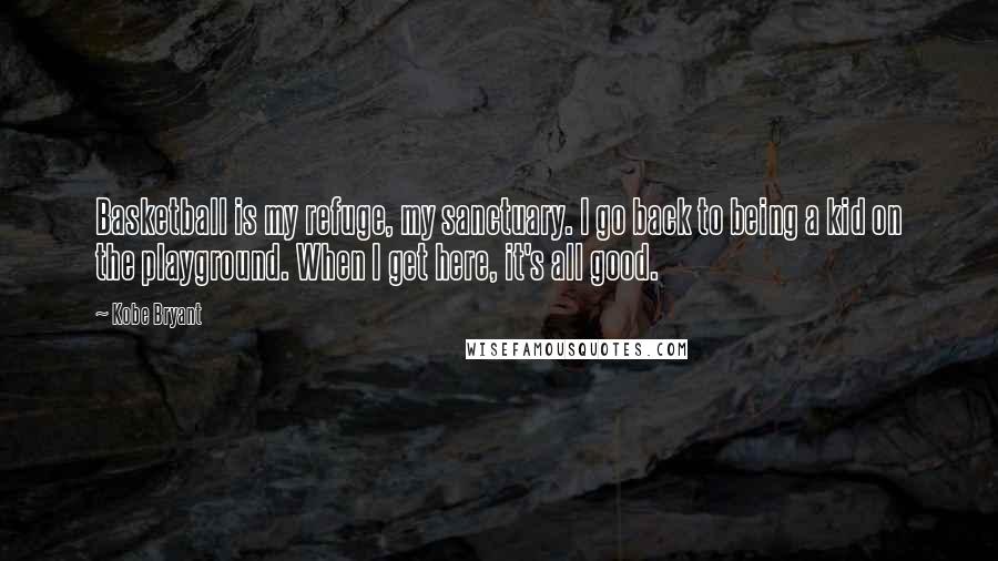 Kobe Bryant Quotes: Basketball is my refuge, my sanctuary. I go back to being a kid on the playground. When I get here, it's all good.